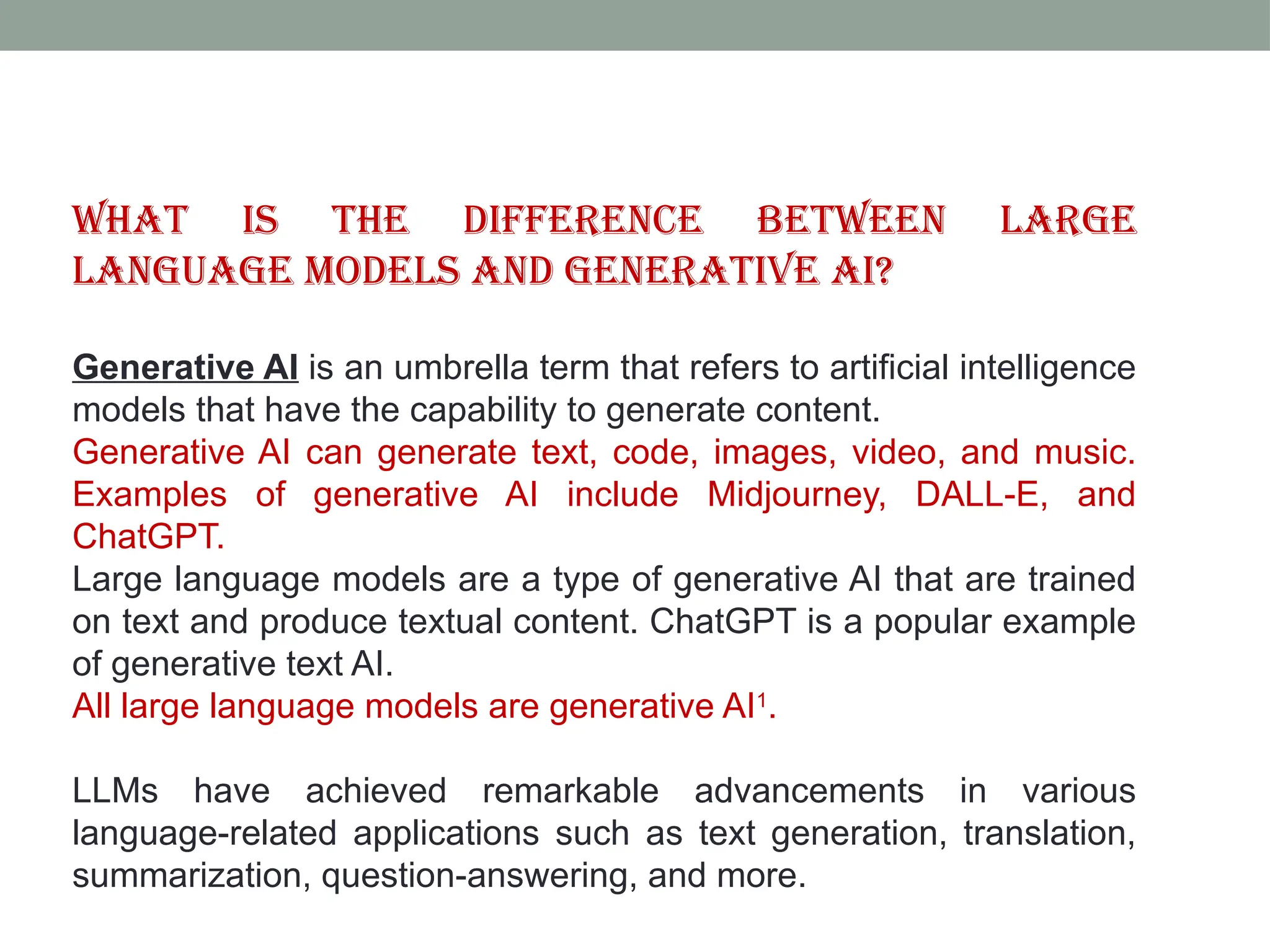 What is the difference between large language models and generative AI? Generative AI is an umbrella term that refers to artificial intelligence models that have the capability to generate content. Generative AI can generate text, code, images, video, and music. Examples of generative AI include Midjourney, DALL-E, and ChatGPT. Large language models are a type of generative AI that are trained on text and produce textual content. ChatGPT is a popular example of generative text AI. All large language models are generative AI1 . LLMs have achieved remarkable advancements in various language-related applications such as text generation, translation, summarization, question-answering, and more. 
