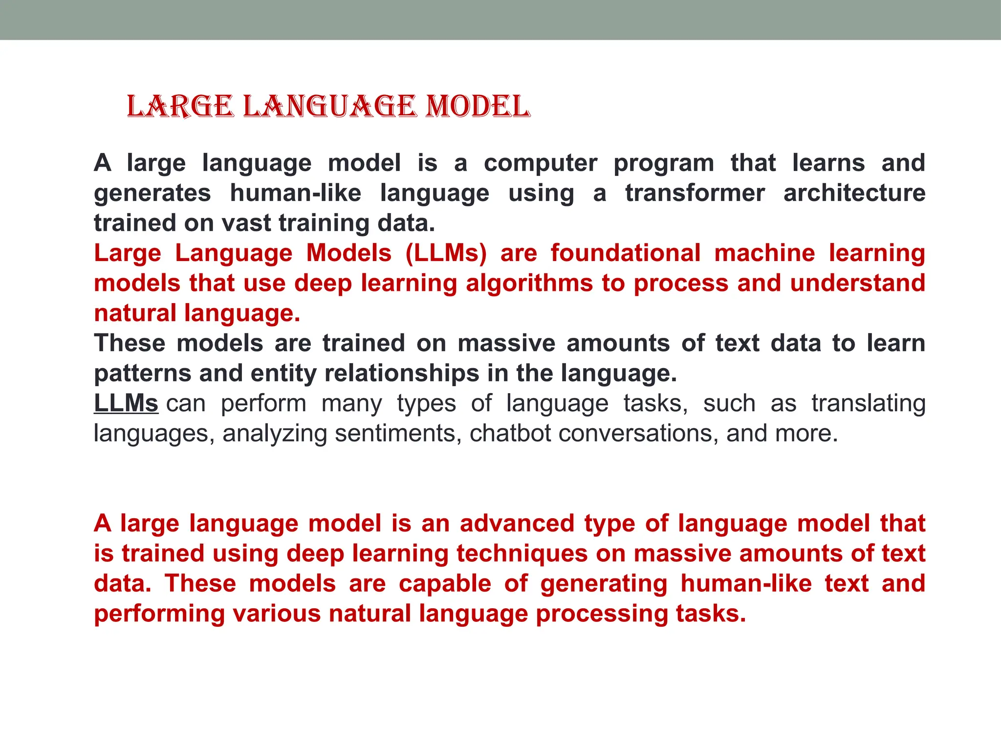 A large language model is a computer program that learns and generates human-like language using a transformer architecture trained on vast training data. Large Language Models (LLMs) are foundational machine learning models that use deep learning algorithms to process and understand natural language. These models are trained on massive amounts of text data to learn patterns and entity relationships in the language. LLMs can perform many types of language tasks, such as translating languages, analyzing sentiments, chatbot conversations, and more. A large language model is an advanced type of language model that is trained using deep learning techniques on massive amounts of text data. These models are capable of generating human-like text and performing various natural language processing tasks. Large Language Model 