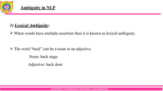 DEPARTMENT OF INFORMATION TECHNOLOGY, SCOE,KOPARGAON
1) Lexical Ambiguity:
 When words have multiple assertion then it is known as lexical ambiguity.
 The word “back” can be a noun or an adjective.
Noun: back stage
Adjective: back door
Ambiguity in NLP
 