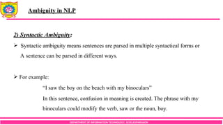DEPARTMENT OF INFORMATION TECHNOLOGY, SCOE,KOPARGAON
2) Syntactic Ambiguity:
 Syntactic ambiguity means sentences are parsed in multiple syntactical forms or
A sentence can be parsed in different ways.
 For example:
“I saw the boy on the beach with my binoculars”
In this sentence, confusion in meaning is created. The phrase with my
binoculars could modify the verb, saw or the noun, boy.
Ambiguity in NLP
 