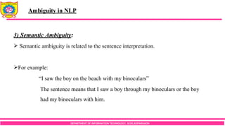 DEPARTMENT OF INFORMATION TECHNOLOGY, SCOE,KOPARGAON
3) Semantic Ambiguity:
 Semantic ambiguity is related to the sentence interpretation.
For example:
“I saw the boy on the beach with my binoculars”
The sentence means that I saw a boy through my binoculars or the boy
had my binoculars with him.
Ambiguity in NLP
 