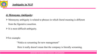 DEPARTMENT OF INFORMATION TECHNOLOGY, SCOE,KOPARGAON
4) Metonymy Ambiguity:
 Metonymy ambiguity is related to phrases in which literal meaning is different
from the figurative assertion.
 It is most difficult ambiguity.
For example:
“Nokia us screaming for new management”
Here it really doesn't mean that the company is literally screaming.
Ambiguity in NLP
 