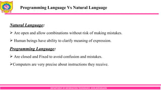 DEPARTMENT OF INFORMATION TECHNOLOGY, SCOE,KOPARGAON
Natural Language:
 Are open and allow combinations without risk of making mistakes.
 Human beings have ability to clarify meaning of expression.
Programming Language:
 Are closed and Fixed to avoid confusion and mistakes.
Computers are very precise about instructions they receive.
Programming Language Vs Natural Language
 