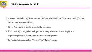 DEPARTMENT OF INFORMATION TECHNOLOGY, SCOE,KOPARGAON
 An Automaton having finite number of states is names as Finite Automata (FA) or
finite State Automata(FSA).
 Finite Automata is use to identify the patterns.
 It takes strings of symbol as input and changes its state accordingly, when
required symbol is found, then the transition happens.
 In Finite Automata either “Accept” or “Reject” state.
Finite Automata for NLP
 