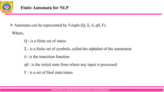 DEPARTMENT OF INFORMATION TECHNOLOGY, SCOE,KOPARGAON
 Automata can be represented by 5-tuple (Q, Σ, δ, q0, F)
Where,
Q : is a finite set of states
Σ : is a finite set of symbols, called the alphabet of the automaton
δ : is the transition function
q0 : is the initial state from where any input is processed
F : is a set of final state/states
Finite Automata for NLP
 