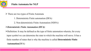 DEPARTMENT OF INFORMATION TECHNOLOGY, SCOE,KOPARGAON
 There are two types of Finite Automata
1. Deterministic Finite automation (DFA)
2. Non-deterministic Finite Automation (NDFA)
Deterministic Finite Automation (DFA):
Definition: It may be defined as the type of finite automation wherein, for every
input symbol we can determine the state to which the machine will move. It has a
finite number of states that is why the machine is called Deterministic Finite
Automation(DFA)
Finite Automata for NLP
 