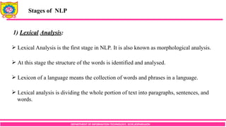 DEPARTMENT OF INFORMATION TECHNOLOGY, SCOE,KOPARGAON
Stages of NLP
1) Lexical Analysis:
 Lexical Analysis is the first stage in NLP. It is also known as morphological analysis.
 At this stage the structure of the words is identified and analysed.
 Lexicon of a language means the collection of words and phrases in a language.
 Lexical analysis is dividing the whole portion of text into paragraphs, sentences, and
words.
 