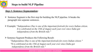 DEPARTMENT OF INFORMATION TECHNOLOGY, SCOE,KOPARGAON
Steps to build NLP Pipeline
Step 1: Sentence Segmentation:
 Sentence Segment is the first step for building the NLP pipeline. It breaks the
paragraph into separate sentences.
 Example: “Independence Day is one of the important festivals for every Indian citizen.
It is celebrated on the 15th of August each year ever since India got
independence from the British rule.”
 Sentence Segment Produces the Following Result:
"Independence Day is one of the important festivals for every Indian citizen."
"It is celebrated on the 15th of August each year ever since India got
independence from the British rule."
 