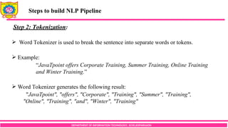 DEPARTMENT OF INFORMATION TECHNOLOGY, SCOE,KOPARGAON
Steps to build NLP Pipeline
Step 2: Tokenization:
 Word Tokenizer is used to break the sentence into separate words or tokens.
 Example:
“JavaTpoint offers Corporate Training, Summer Training, Online Training
and Winter Training.”
 Word Tokenizer generates the following result:
"JavaTpoint", "offers", "Corporate", "Training", "Summer", "Training",
"Online", "Training", "and", "Winter", "Training"
 