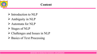 Content
DEPARTMENT OF INFORMATION TECHNOLOGY, SCOE,KOPARGAON
 Introduction to NLP
 Ambiguity in NLP
 Automata for NLP
 Stages of NLP
 Challenges and Issues in NLP
 Basics of Text Processing
 