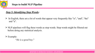 DEPARTMENT OF INFORMATION TECHNOLOGY, SCOE,KOPARGAON
Steps to build NLP Pipeline
Step 5: Identifying Stop Words:
 In English, there are a lot of words that appear very frequently like "is", "and", "the"
and "a".
 NLP pipelines will flag these words as stop words. Stop words might be filtered out
before doing any statistical analysis.
 Example:
“He is a good boy.”
 