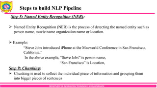 DEPARTMENT OF INFORMATION TECHNOLOGY, SCOE,KOPARGAON
Steps to build NLP Pipeline
Step 8: Named Entity Recognition (NER):
 Named Entity Recognition (NER) is the process of detecting the named entity such as
person name, movie name organization name or location.
 Example:
“Steve Jobs introduced iPhone at the Macworld Conference in San Francisco,
California.”
In the above example, “Steve Jobs” is person name,
“San Francisco” is Location,
Step 9: Chunking:
 Chunking is used to collect the individual piece of information and grouping them
into bigger pieces of sentences
 