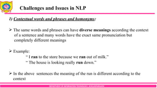 DEPARTMENT OF INFORMATION TECHNOLOGY, SCOE,KOPARGAON
Challenges and Issues in NLP
1) Contextual words and phrases and homonyms:
 The same words and phrases can have diverse meanings according the context
of a sentence and many words have the exact same pronunciation but
completely different meanings
 Example:
“ I ran to the store because we ran out of milk.”
“ The house is looking really run down.”
 In the above sentences the meaning of the run is different according to the
context
 