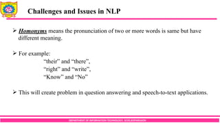 DEPARTMENT OF INFORMATION TECHNOLOGY, SCOE,KOPARGAON
Challenges and Issues in NLP
 Homonyms means the pronunciation of two or more words is same but have
different meaning.
 For example:
“their” and “there”,
“right” and “write”,
“Know” and “No”
 This will create problem in question answering and speech-to-text applications.
 