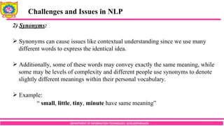 DEPARTMENT OF INFORMATION TECHNOLOGY, SCOE,KOPARGAON
Challenges and Issues in NLP
2) Synonyms:
 Synonyms can cause issues like contextual understanding since we use many
different words to express the identical idea.
 Additionally, some of these words may convey exactly the same meaning, while
some may be levels of complexity and different people use synonyms to denote
slightly different meanings within their personal vocabulary.
 Example:
“ small, little, tiny, minute have same meaning”
 