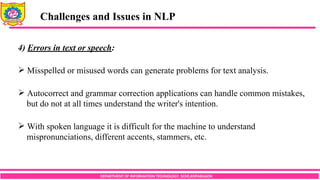 DEPARTMENT OF INFORMATION TECHNOLOGY, SCOE,KOPARGAON
Challenges and Issues in NLP
4) Errors in text or speech:
 Misspelled or misused words can generate problems for text analysis.
 Autocorrect and grammar correction applications can handle common mistakes,
but do not at all times understand the writer's intention.
 With spoken language it is difficult for the machine to understand
mispronunciations, different accents, stammers, etc.
 