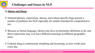 DEPARTMENT OF INFORMATION TECHNOLOGY, SCOE,KOPARGAON
Challenges and Issues in NLP
5) Idioms and Slang:
 Informal phrases, expressions, idioms, and culture-specific lingo present a
number of problems for NLP especially for models intended for comprehensive
use.
 Because as formal language, idioms may have no dictionary definition at all, and
these expressions may ever have different meanings in different geographic
areas.
 Cultural slang is continuously morphing and increasing, so new words arise
every day.
 