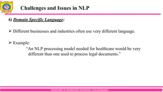 DEPARTMENT OF INFORMATION TECHNOLOGY, SCOE,KOPARGAON
Challenges and Issues in NLP
6) Domain Specific Language:
 Different businesses and industries often use very different language.
 Example:
“An NLP processing model needed for healthcare would be very
different than one used to process legal documents.”
 