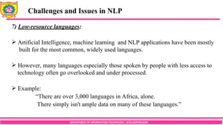 DEPARTMENT OF INFORMATION TECHNOLOGY, SCOE,KOPARGAON
Challenges and Issues in NLP
7) Low-resource languages:
 Artificial Intelligence, machine learning and NLP applications have been mostly
built for the most common, widely used languages.
 However, many languages especially those spoken by people with less access to
technology often go overlooked and under processed.
 Example:
“There are over 3,000 languages in Africa, alone.
There simply isn't ample data on many of these languages.”
 