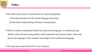 DEPARTMENT OF INFORMATION TECHNOLOGY, SCOE,KOPARGAON
The following are the two main reasons for such developments.
1) Develop automatic tool for natural language processing.
2) Gain better understanding of human communication.
When we build computational models by using human language, we need processing
abilities where this processing abilities and incorporates how human collects, Store and
process the language. It also needed a knowledge of the world and of language.
The input and output of the NLP is text or speech.
Cont....
 