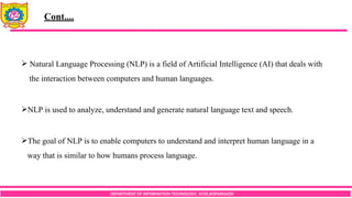 DEPARTMENT OF INFORMATION TECHNOLOGY, SCOE,KOPARGAON
 Natural Language Processing (NLP) is a field of Artificial Intelligence (AI) that deals with
the interaction between computers and human languages.
NLP is used to analyze, understand and generate natural language text and speech.
The goal of NLP is to enable computers to understand and interpret human language in a
way that is similar to how humans process language.
Cont....
 