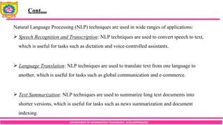 DEPARTMENT OF INFORMATION TECHNOLOGY, SCOE,KOPARGAON
Natural Language Processing (NLP) techniques are used in wide ranges of applications:
 Speech Recognition and Transcription: NLP techniques are used to convert speech to text,
which is useful for tasks such as dictation and voice-controlled assistants.
 Language Translation: NLP techniques are used to translate text from one language to
another, which is useful for tasks such as global communication and e-commerce.
 Text Summarization: NLP techniques are used to summarize long text documents into
shorter versions, which is useful for tasks such as news summarization and document
indexing.
Cont....
 