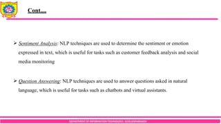 DEPARTMENT OF INFORMATION TECHNOLOGY, SCOE,KOPARGAON
 Sentiment Analysis: NLP techniques are used to determine the sentiment or emotion
expressed in text, which is useful for tasks such as customer feedback analysis and social
media monitoring
 Question Answering: NLP techniques are used to answer questions asked in natural
language, which is useful for tasks such as chatbots and virtual assistants.
Cont....
 