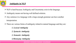 DEPARTMENT OF INFORMATION TECHNOLOGY, SCOE,KOPARGAON
 NLP is hard because Ambiguity and Uncertainty exist in the language.
 Ambiguity means not having well defined solution.
 Any sentence in a language with a large-enough grammar can have another
interpretation.
 There are various forms of ambiguity related to natural language and they are:
1. Lexical Ambiguity
2. Syntactic Ambiguity
3. Semantic Ambiguity
4.Metonymy Ambiguity
Ambiguity in NLP
 