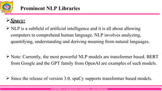 DEPARTMENT OF INFORMATION TECHNOLOGY, SCOE,KOPARGAON
Spacy:
 NLP is a subfield of artificial intelligence and it is all about allowing
computers to comprehend human language. NLP involves analyzing,
quantifying, understanding and deriving meaning from natural languages.
 Note: Currently, the most powerful NLP models are transformer based. BERT
from Google and the GPT family from OpenAI are examples of such models.
 Since the release of version 3.0, spaCy supports transformer based models.
Prominent NLP Libraries
 