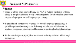 DEPARTMENT OF INFORMATION TECHNOLOGY, SCOE,KOPARGAON
Spacy:
 spacy is a free, open-source library for NLP in Python written in Cython.
spacy is designed to make it easy to build systems for information extraction
or general- purpose natural language processing.
 It provides all the features required for natural language processing. It
provides production-ready code. It is very popular and widely used. It
contains processing pipelines and language-specific rules for tokenization.
 In the last five years, spaCy has become an industry standard with a huge
ecosystem.
Prominent NLP Libraries
 