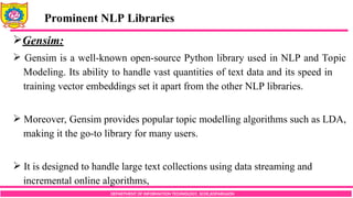 DEPARTMENT OF INFORMATION TECHNOLOGY, SCOE,KOPARGAON
Gensim:
 Gensim is a well-known open-source Python library used in NLP and Topic
Modeling. Its ability to handle vast quantities of text data and its speed in
training vector embeddings set it apart from the other NLP libraries.
 Moreover, Gensim provides popular topic modelling algorithms such as LDA,
making it the go-to library for many users.
 It is designed to handle large text collections using data streaming and
incremental online algorithms,
Prominent NLP Libraries
 