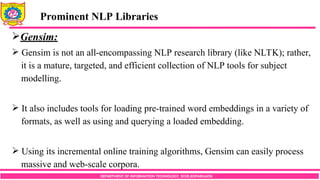 DEPARTMENT OF INFORMATION TECHNOLOGY, SCOE,KOPARGAON
Gensim:
 Gensim is not an all-encompassing NLP research library (like NLTK); rather,
it is a mature, targeted, and efficient collection of NLP tools for subject
modelling.
 It also includes tools for loading pre-trained word embeddings in a variety of
formats, as well as using and querying a loaded embedding.
 Using its incremental online training algorithms, Gensim can easily process
massive and web-scale corpora.
Prominent NLP Libraries
 