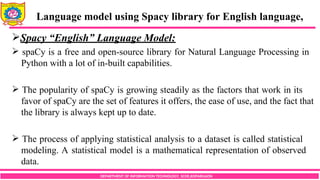 DEPARTMENT OF INFORMATION TECHNOLOGY, SCOE,KOPARGAON
Spacy “English” Language Model:
 spaCy is a free and open-source library for Natural Language Processing in
Python with a lot of in-built capabilities.
 The popularity of spaCy is growing steadily as the factors that work in its
favor of spaCy are the set of features it offers, the ease of use, and the fact that
the library is always kept up to date.
 The process of applying statistical analysis to a dataset is called statistical
modeling. A statistical model is a mathematical representation of observed
data.
Language model using Spacy library for English language,
 