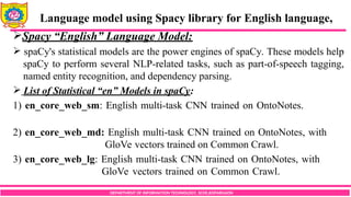 DEPARTMENT OF INFORMATION TECHNOLOGY, SCOE,KOPARGAON
Spacy “English” Language Model:
 spaCy's statistical models are the power engines of spaCy. These models help
spaCy to perform several NLP-related tasks, such as part-of-speech tagging,
named entity recognition, and dependency parsing.
 List of Statistical “en” Models in spaCy:
1) en_core_web_sm: English multi-task CNN trained on OntoNotes.
2) en_core_web_md: English multi-task CNN trained on OntoNotes, with
GloVe vectors trained on Common Crawl.
3) en_core_web_lg: English multi-task CNN trained on OntoNotes, with
GloVe vectors trained on Common Crawl.
Language model using Spacy library for English language,
 