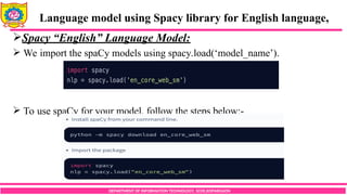 DEPARTMENT OF INFORMATION TECHNOLOGY, SCOE,KOPARGAON
Spacy “English” Language Model:
 We import the spaCy models using spacy.load(‘model_name’).
 To use spaCy for your model, follow the steps below:-
Language model using Spacy library for English language,
 