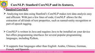 DEPARTMENT OF INFORMATION TECHNOLOGY, SCOE,KOPARGAON
Stanford CoreNLP:
 Analyzing text data using Stanford’s CoreNLP makes text data analysis easy
and efficient. With just a few lines of code, CoreNLP allows for the
extraction of all kinds of text properties, such as named-entity recognition or
part-of-speech tagging.
 CoreNLP is written in Java and requires Java to be installed on your device
but offers programming interfaces for several popular programming
languages, including Python,
 It supports four languages other than English: Arabic, Chinese, German,
French, and Spanish.
CoreNLP: Stanford CoreNLP and its features,
 
