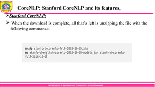 DEPARTMENT OF INFORMATION TECHNOLOGY, SCOE,KOPARGAON
Stanford CoreNLP:
 When the download is complete, all that’s left is unzipping the file with the
following commands:
CoreNLP: Stanford CoreNLP and its features,
 