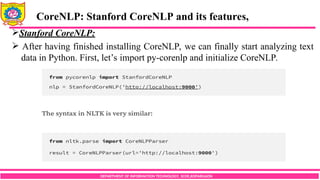 DEPARTMENT OF INFORMATION TECHNOLOGY, SCOE,KOPARGAON
Stanford CoreNLP:
 After having finished installing CoreNLP, we can finally start analyzing text
data in Python. First, let’s import py-corenlp and initialize CoreNLP.
CoreNLP: Stanford CoreNLP and its features,
 