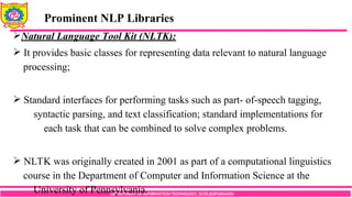 DEPARTMENT OF INFORMATION TECHNOLOGY, SCOE,KOPARGAON
Natural Language Tool Kit (NLTK):
 It provides basic classes for representing data relevant to natural language
processing;
 Standard interfaces for performing tasks such as part- of-speech tagging,
syntactic parsing, and text classification; standard implementations for
each task that can be combined to solve complex problems.
 NLTK was originally created in 2001 as part of a computational linguistics
course in the Department of Computer and Information Science at the
University of Pennsylvania.
Prominent NLP Libraries
 