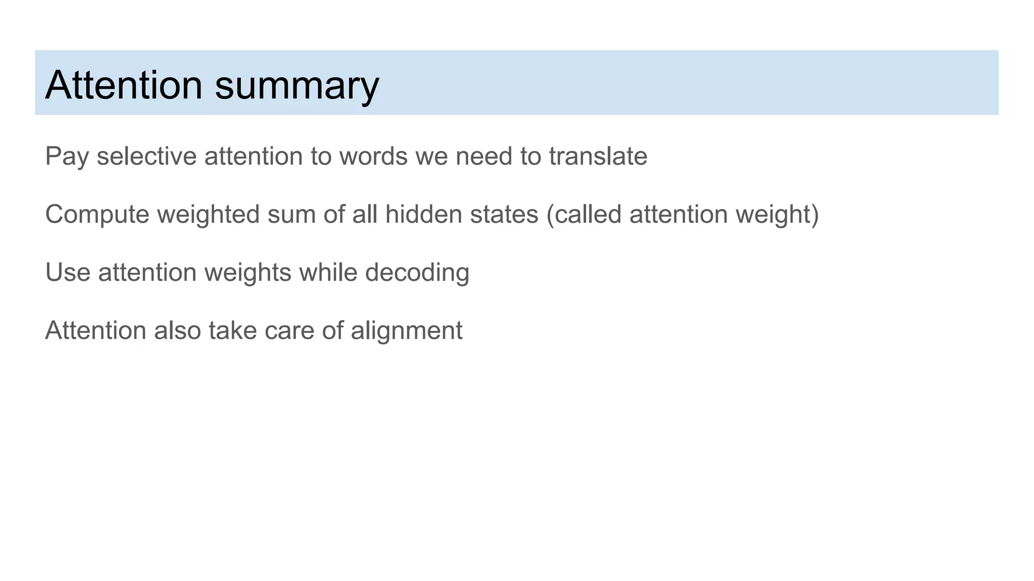 Attention summary
Pay selective attention to words we need to translate
Compute weighted sum of all hidden states (called attention weight)
Use attention weights while decoding
Attention also take care of alignment
 