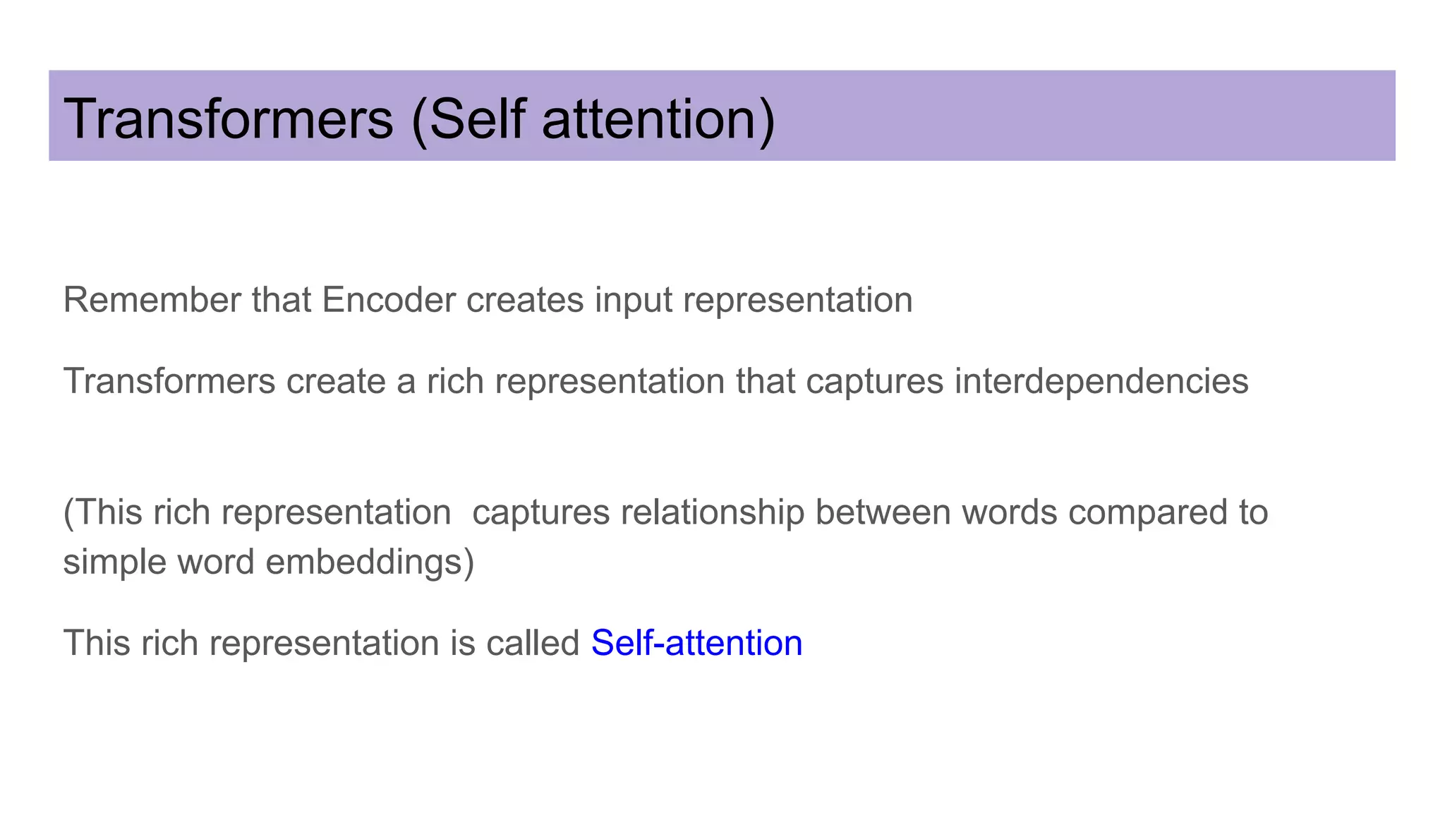 Transformers (Self attention)
Remember that Encoder creates input representation
Transformers create a rich representation that captures interdependencies
(This rich representation captures relationship between words compared to
simple word embeddings)
This rich representation is called Self-attention
 