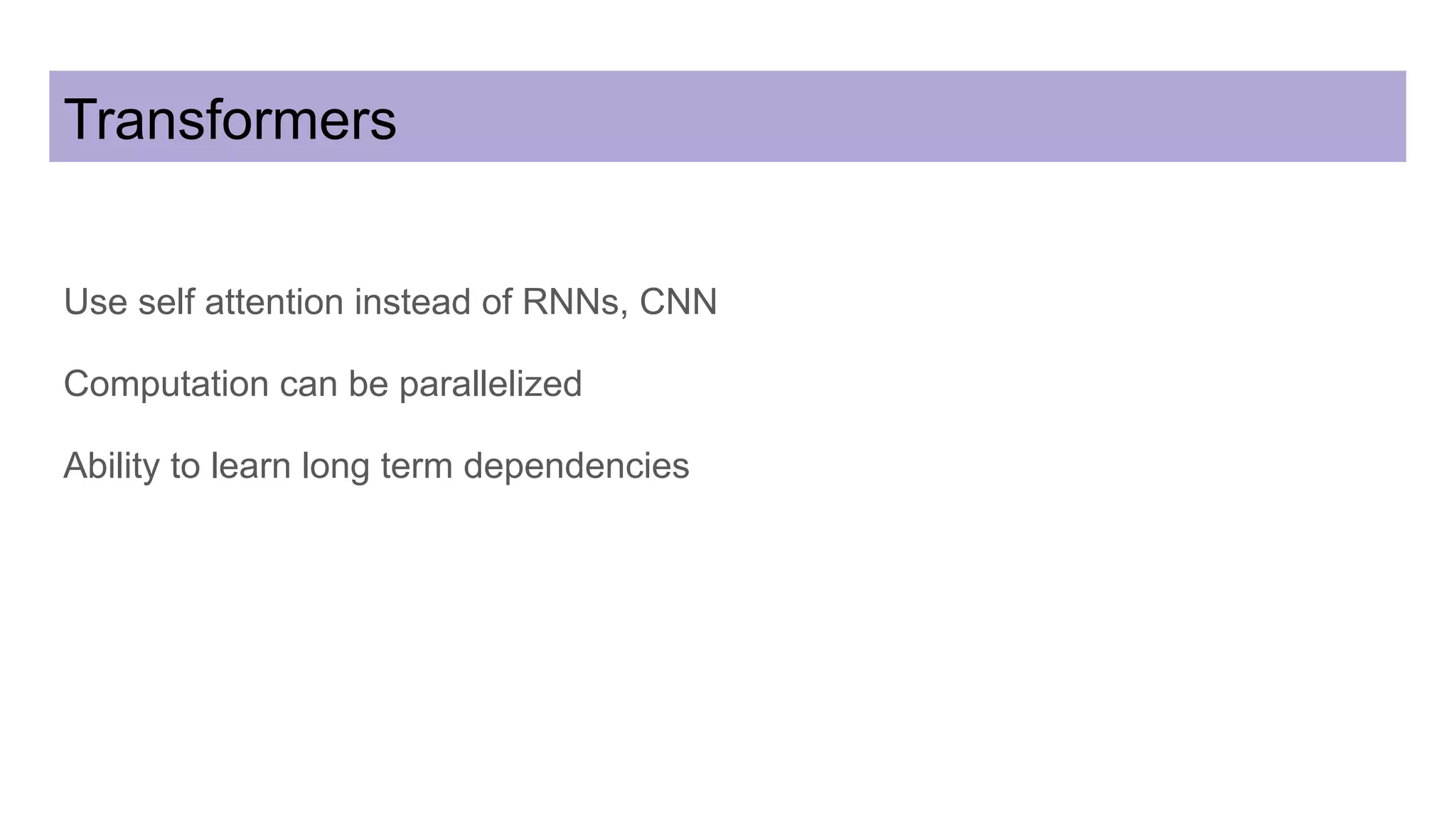 Transformers
Use self attention instead of RNNs, CNN
Computation can be parallelized
Ability to learn long term dependencies
 