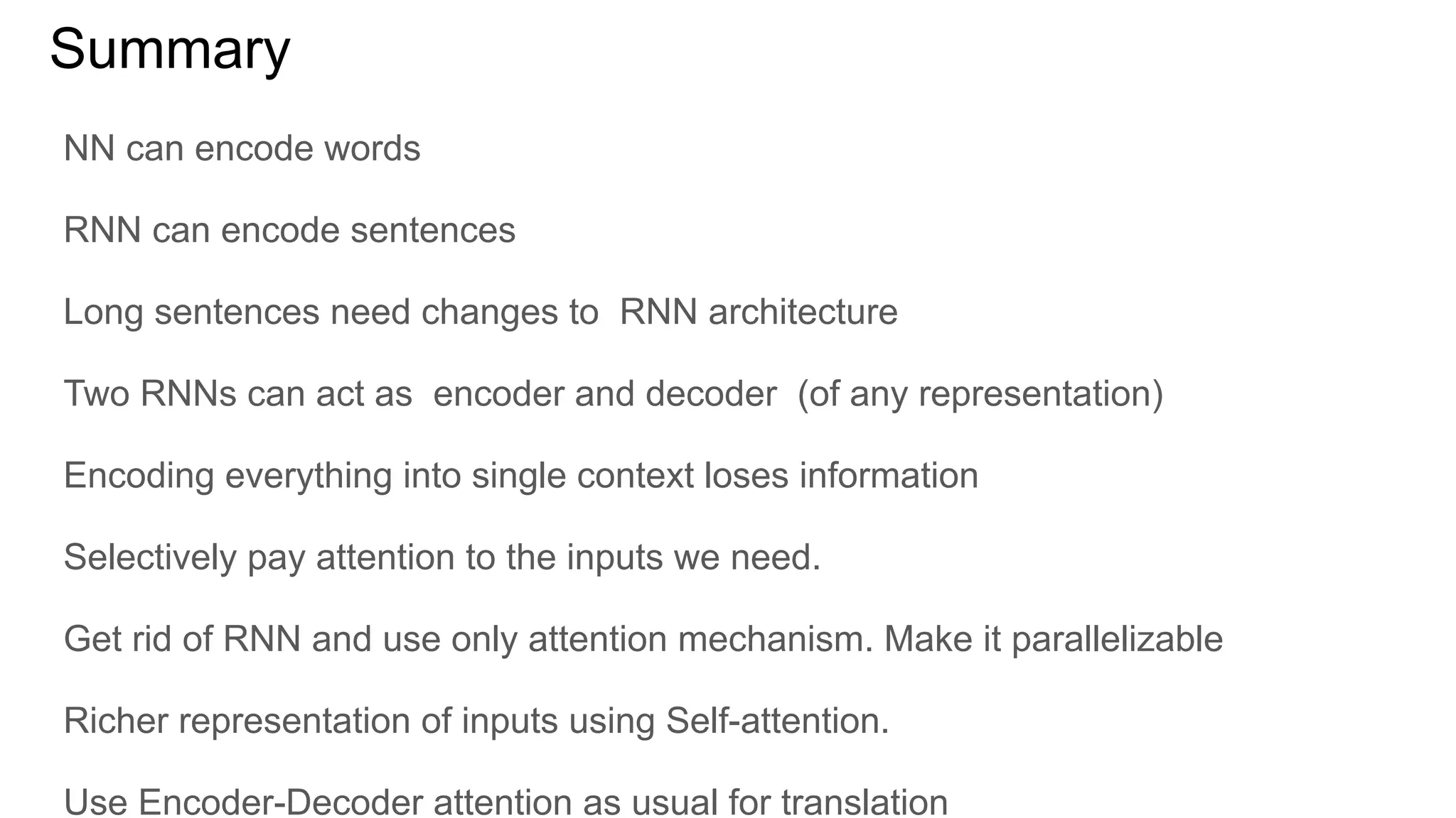 Summary
NN can encode words
RNN can encode sentences
Long sentences need changes to RNN architecture
Two RNNs can act as encoder and decoder (of any representation)
Encoding everything into single context loses information
Selectively pay attention to the inputs we need.
Get rid of RNN and use only attention mechanism. Make it parallelizable
Richer representation of inputs using Self-attention.
Use Encoder-Decoder attention as usual for translation
 