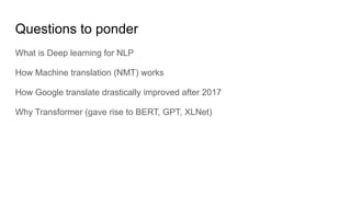 Questions to ponder
What is Deep learning for NLP
How Machine translation (NMT) works
How Google translate drastically improved after 2017
Why Transformer (gave rise to BERT, GPT, XLNet)
 