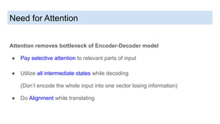 Need for Attention
Attention removes bottleneck of Encoder-Decoder model
● Pay selective attention to relevant parts of input
● Utilize all intermediate states while decoding
(Don’t encode the whole input into one vector losing information)
● Do Alignment while translating
 