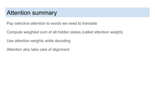 Attention summary
Pay selective attention to words we need to translate
Compute weighted sum of all hidden states (called attention weight)
Use attention weights while decoding
Attention also take care of alignment
 