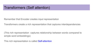 Transformers (Self attention)
Remember that Encoder creates input representation
Transformers create a rich representation that captures interdependencies
(This rich representation captures relationship between words compared to
simple word embeddings)
This rich representation is called Self-attention
 