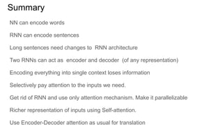 Summary
NN can encode words
RNN can encode sentences
Long sentences need changes to RNN architecture
Two RNNs can act as encoder and decoder (of any representation)
Encoding everything into single context loses information
Selectively pay attention to the inputs we need.
Get rid of RNN and use only attention mechanism. Make it parallelizable
Richer representation of inputs using Self-attention.
Use Encoder-Decoder attention as usual for translation
 