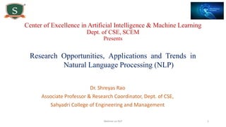 Research Opportunities, Applications and Trends in
Natural Language Processing (NLP)
Dr. Shreyas Rao
Associate Professor & Research Coordinator, Dept. of CSE,
Sahyadri College of Engineering and Management
Webinar on NLP 1
Center of Excellence in Artificial Intelligence & Machine Learning
Dept. of CSE, SCEM
Presents
 