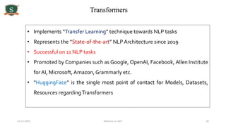 10-12-2021 Webinar on NLP 20
Transformers
• Implements “Transfer Learning” technique towards NLP tasks
• Represents the “State-of-the-art” NLP Architecture since 2019
• Successful on 11 NLP tasks
• Promoted by Companies such as Google, OpenAI, Facebook, Allen Institute
forAI, Microsoft, Amazon,Grammarly etc.
• “HuggingFace” is the single most point of contact for Models, Datasets,
Resources regardingTransformers
 
